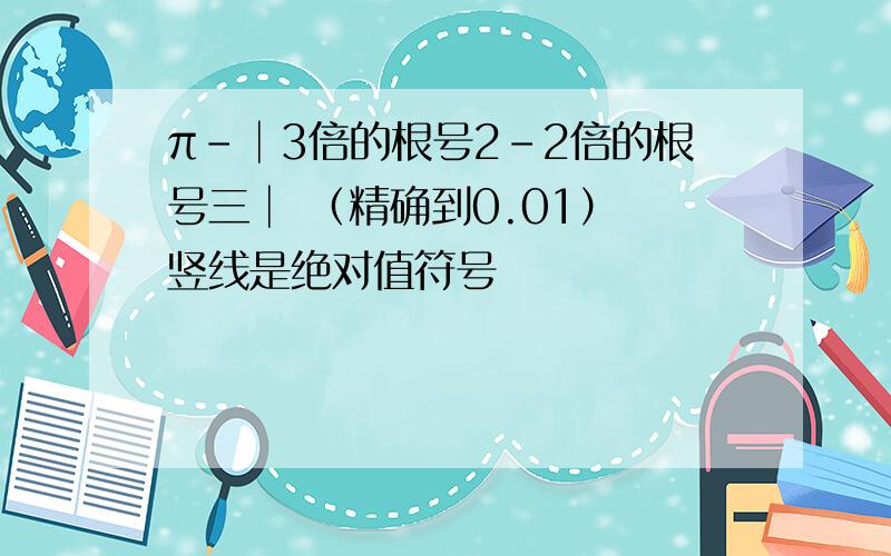 π-│3倍的根号2-2倍的根号三│ （精确到0.01） 竖线是绝对值符号