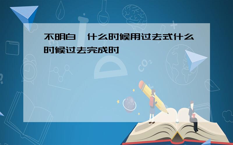 不明白,什么时候用过去式什么时候过去完成时