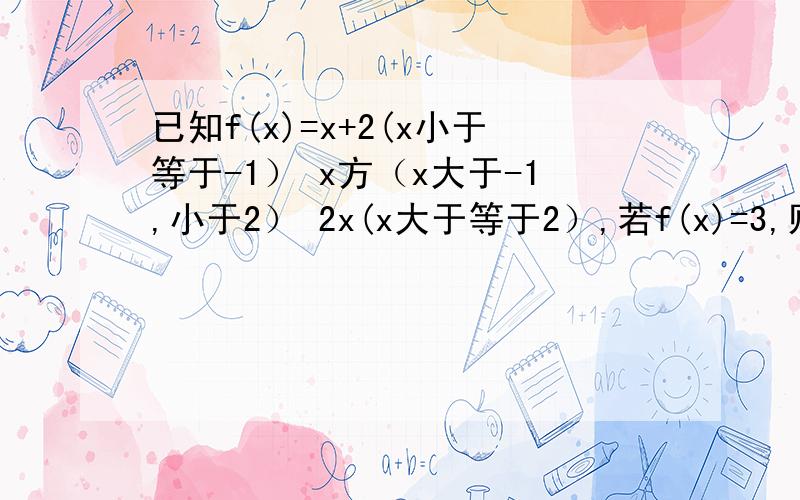 已知f(x)=x+2(x小于等于-1） x方（x大于-1,小于2） 2x(x大于等于2）,若f(x)=3,则x的值是?