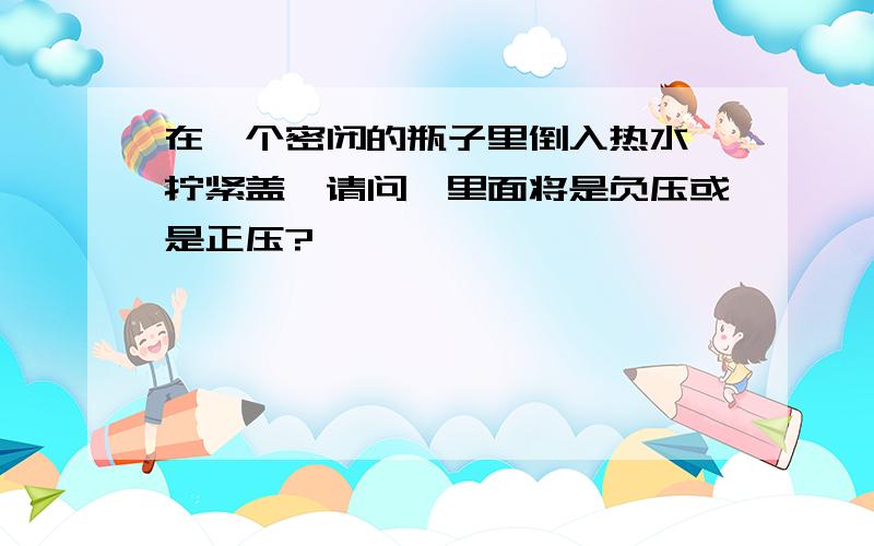 在一个密闭的瓶子里倒入热水,拧紧盖,请问,里面将是负压或是正压?