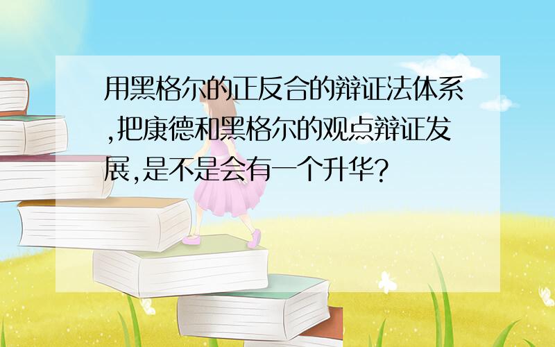 用黑格尔的正反合的辩证法体系,把康德和黑格尔的观点辩证发展,是不是会有一个升华?