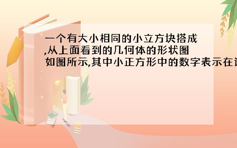 一个有大小相同的小立方块搭成,从上面看到的几何体的形状图如图所示,其中小正方形中的数字表示在该位置的小立方块的个数,请画