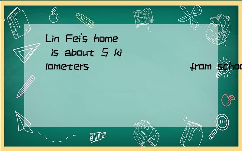 Lin Fei's home is about 5 kilometers ________ from school.