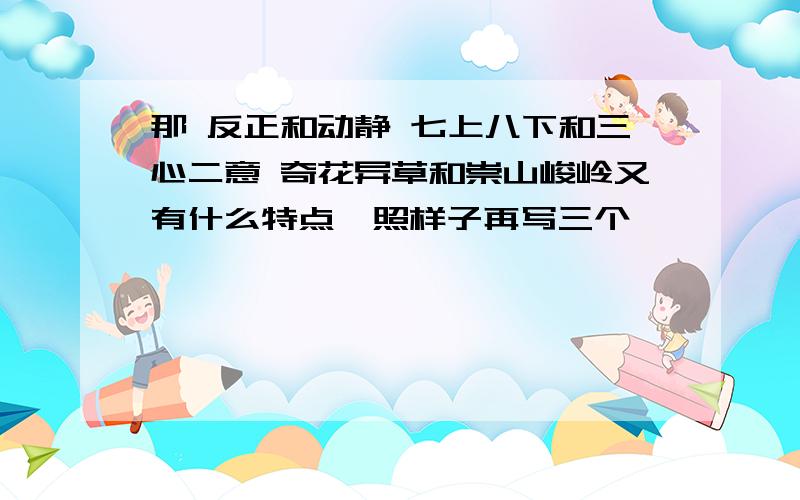 那 反正和动静 七上八下和三心二意 奇花异草和崇山峻岭又有什么特点,照样子再写三个