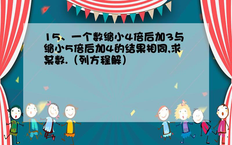 15、一个数缩小4倍后加3与缩小5倍后加4的结果相同,求某数.（列方程解）