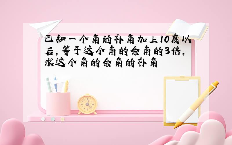 已知一个角的补角加上10度以后,等于这个角的余角的3倍,求这个角的余角的补角