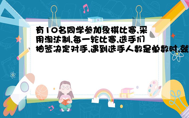 有10名同学参加象棋比赛,采用淘汰制,每一轮比赛,选手们抽签决定对手,遇到选手人数是单数时,就会有一