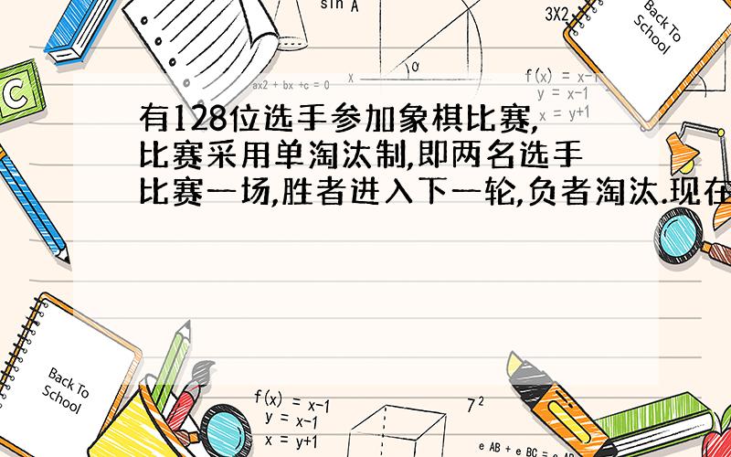 有128位选手参加象棋比赛,比赛采用单淘汰制,即两名选手比赛一场,胜者进入下一轮,负者淘汰.现在要从中决出