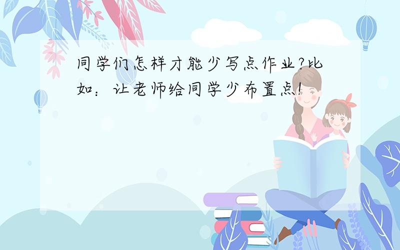 同学们怎样才能少写点作业?比如：让老师给同学少布置点!