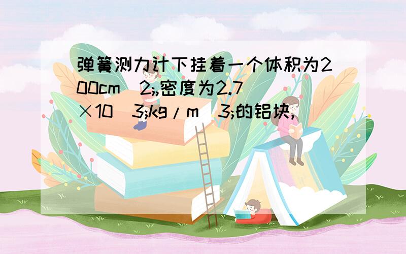 弹簧测力计下挂着一个体积为200cm^2;,密度为2.7×10^3;kg/m^3;的铝块,