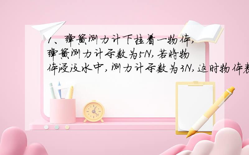 1、弹簧测力计下挂着一物体,弹簧测力计示数为5N,若将物体浸没水中,测力计示数为3N,这时物体表面受到水对它向上和向下的