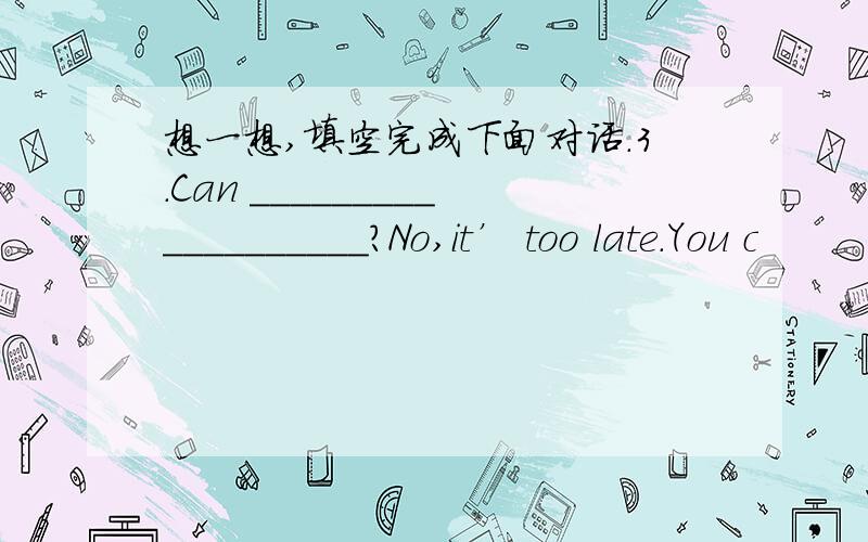 想一想,填空完成下面对话.3.Can ___________________?No,it’ too late.You c