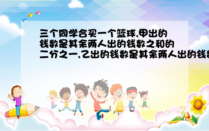 三个同学合买一个篮球,甲出的钱数是其余两人出的钱数之和的二分之一,乙出的钱数是其余两人出的钱数之和的五分之一,丙出了60