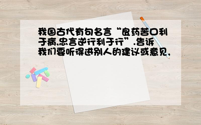 我国古代有句名言“良药苦口利于病,忠言逆行利于行”.告诉我们要听得进别人的建议或意见,