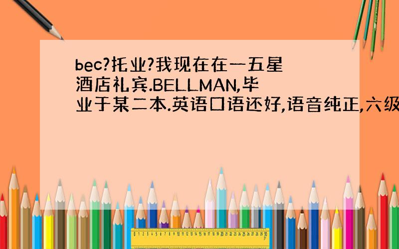 bec?托业?我现在在一五星酒店礼宾.BELLMAN,毕业于某二本.英语口语还好,语音纯正,六级过了.现在确实想考个东西