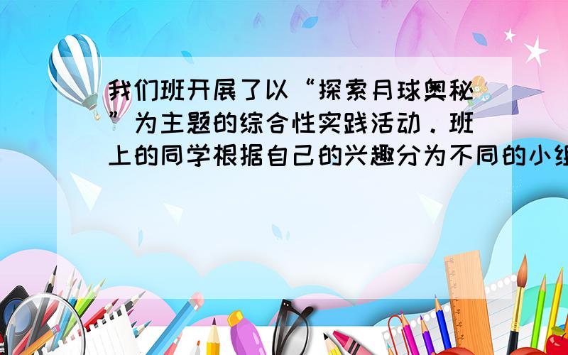 我们班开展了以“探索月球奥秘”为主题的综合性实践活动。班上的同学根据自己的兴趣分为不同的小组，现在你被分到“丰富多彩