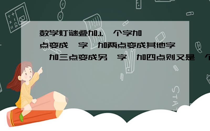 数学灯谜叠加.1.一个字加一点变成一字,加两点变成其他字,加三点变成另一字,加四点则又是一个字(打一字)________