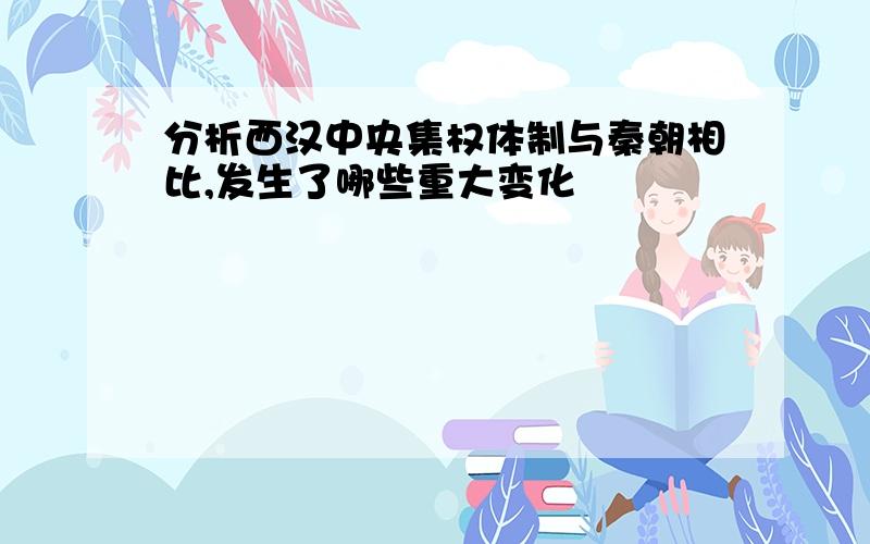 分析西汉中央集权体制与秦朝相比,发生了哪些重大变化