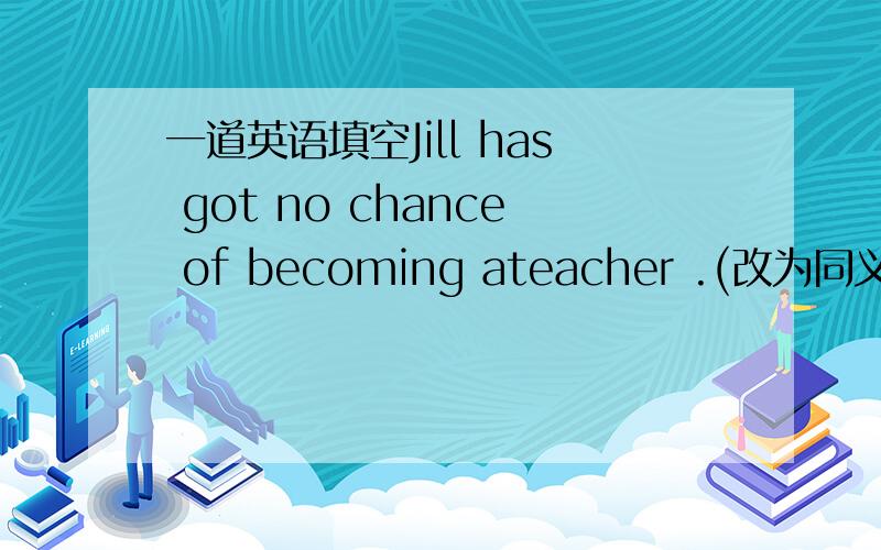 一道英语填空Jill has got no chance of becoming ateacher .(改为同义句)Ji