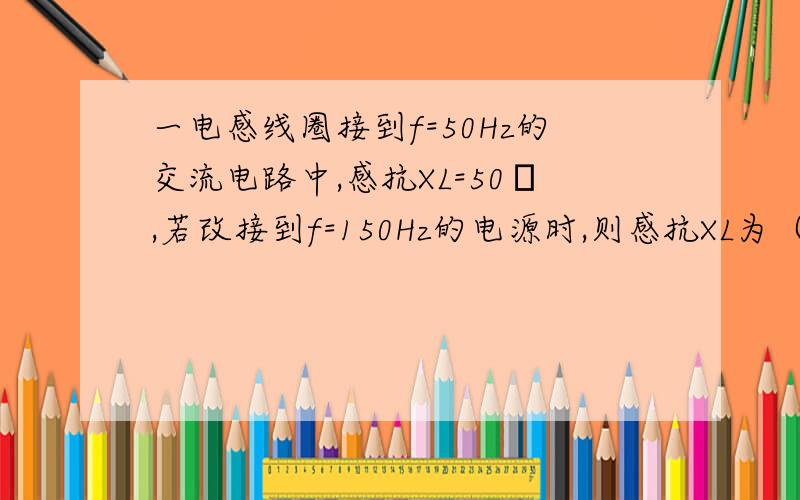 一电感线圈接到f=50Hz的交流电路中,感抗XL=50Ω,若改接到f=150Hz的电源时,则感抗XL为（ ）