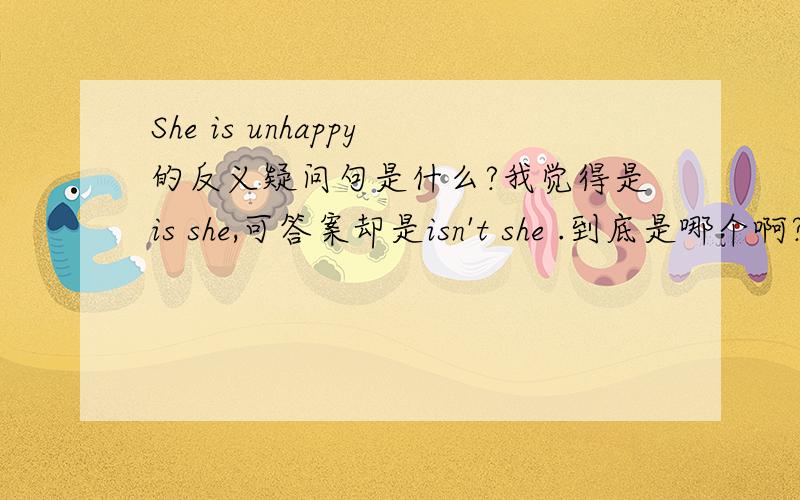 She is unhappy的反义疑问句是什么?我觉得是is she,可答案却是isn't she .到底是哪个啊?