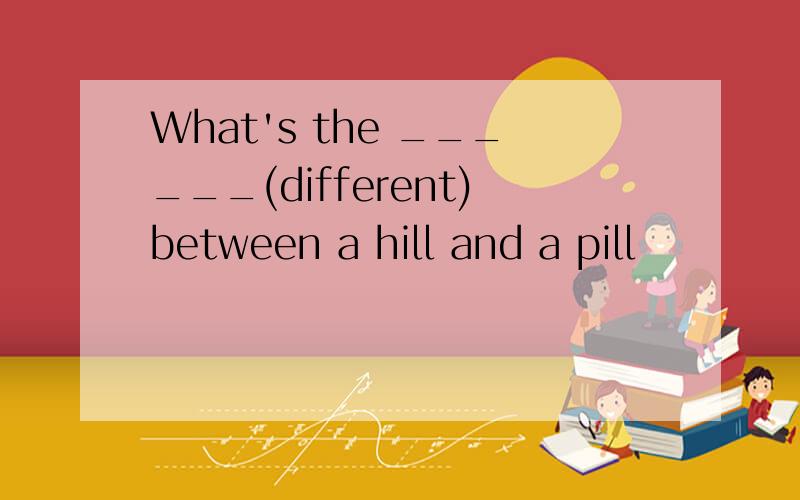 What's the ______(different)between a hill and a pill