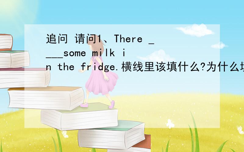 追问 请问1、There ____some milk in the fridge.横线里该填什么?为什么填它? 2、在什