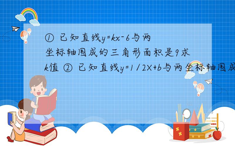 ① 已知直线y=kx-6与两坐标轴围成的三角形面积是9求k值 ② 已知直线y=1/2X+b与两坐标轴围成的△面积是4求b