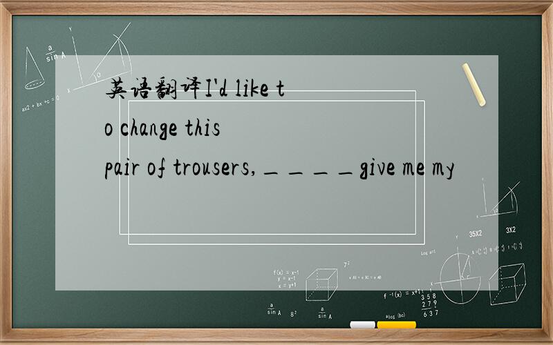 英语翻译I'd like to change this pair of trousers,____give me my