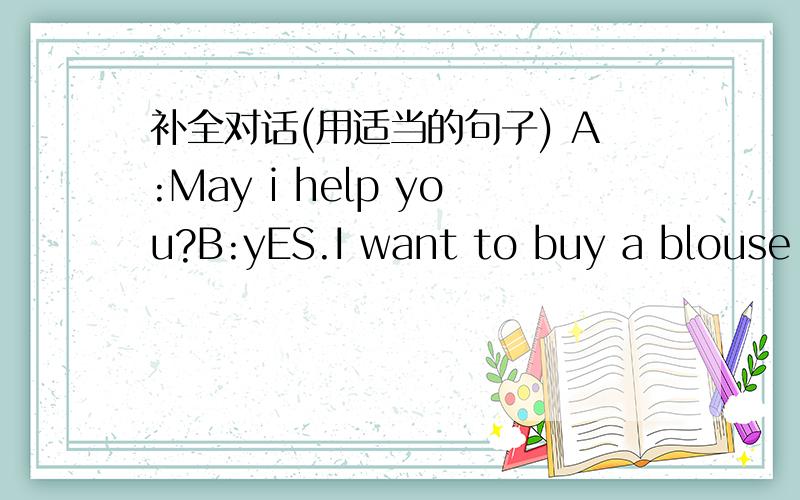 补全对话(用适当的句子) A:May i help you?B:yES.I want to buy a blouse f