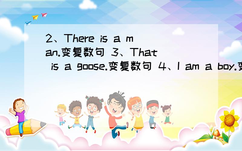 2、There is a man.变复数句 3、That is a goose.变复数句 4、I am a boy.变一