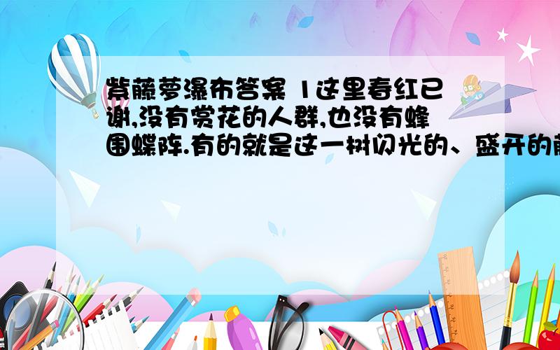 紫藤萝瀑布答案 1这里春红已谢,没有赏花的人群,也没有蜂围蝶阵.有的就是这一树闪光的、盛开的藤萝.＂