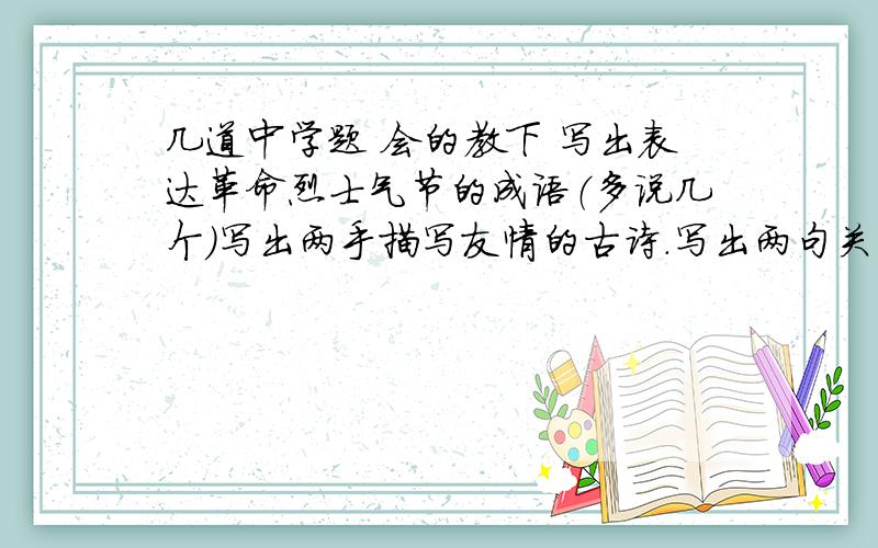 几道中学题 会的教下 写出表达革命烈士气节的成语（多说几个）写出两手描写友情的古诗.写出两句关于珍惜时间的名言写出两局农