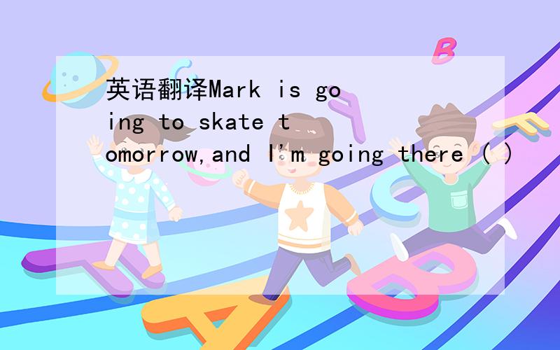 英语翻译Mark is going to skate tomorrow,and I'm going there ( )