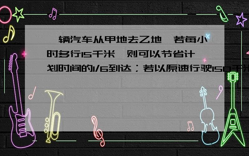 一辆汽车从甲地去乙地,若每小时多行15千米,则可以节省计划时间的1/6到达；若以原速行驶150千米后,再提速25%行驶,