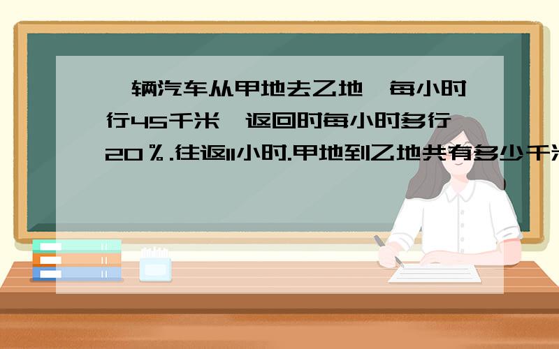 一辆汽车从甲地去乙地,每小时行45千米,返回时每小时多行20％.往返11小时.甲地到乙地共有多少千米?