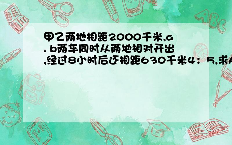 甲乙两地相距2000千米,a. b两车同时从两地相对开出,经过8小时后还相距630千米4：5,求A车行完全程需要