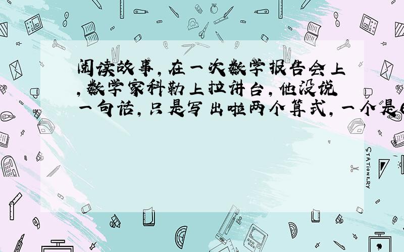 阅读故事,在一次数学报告会上,数学家科勒上拉讲台,他没说一句话,只是写出啦两个算式,一个是67个2相乘减一,另一个是19