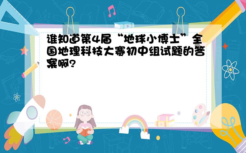 谁知道第4届“地球小博士”全国地理科技大赛初中组试题的答案啊?