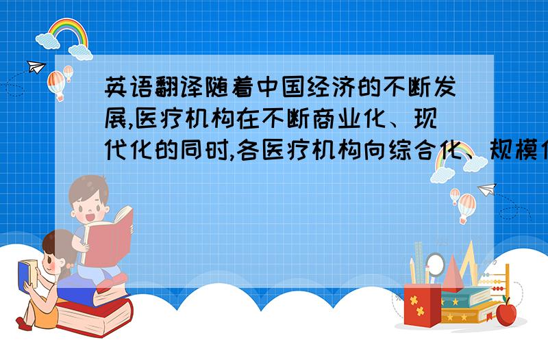 英语翻译随着中国经济的不断发展,医疗机构在不断商业化、现代化的同时,各医疗机构向综合化、规模化快速发展,尽可能的把病人的