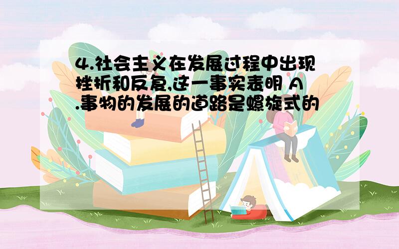 4.社会主义在发展过程中出现挫折和反复,这一事实表明 A.事物的发展的道路是螺旋式的