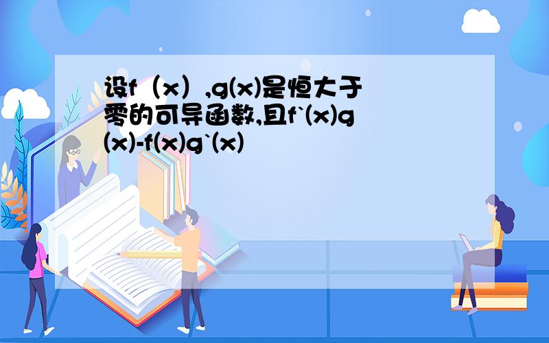 设f（x）,g(x)是恒大于零的可导函数,且f`(x)g(x)-f(x)g`(x)