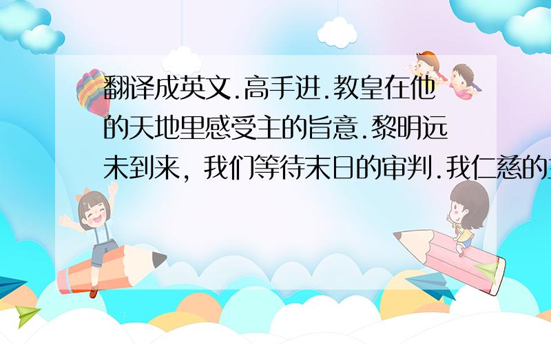 翻译成英文.高手进.教皇在他的天地里感受主的旨意.黎明远未到来, 我们等待末日的审判.我仁慈的主啊,请给我一片光明,聆听