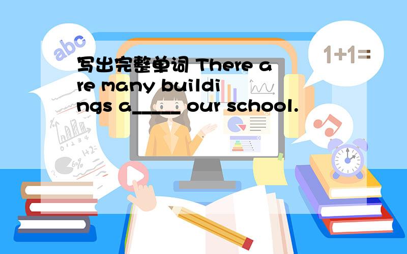 写出完整单词 There are many buildings a_____ our school.