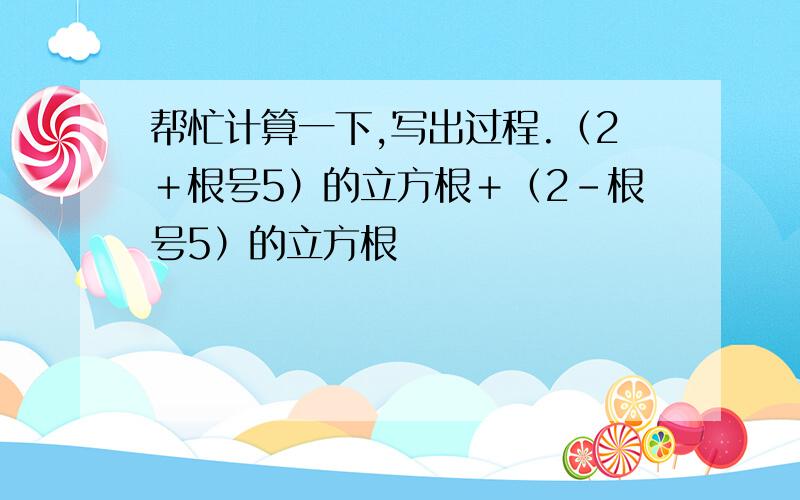 帮忙计算一下,写出过程.（2＋根号5）的立方根＋（2－根号5）的立方根