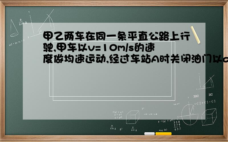 甲乙两车在同一条平直公路上行驶,甲车以v=10m/s的速度做均速运动,经过车站A时关闭油门以a1=4m/s*2的加速度均