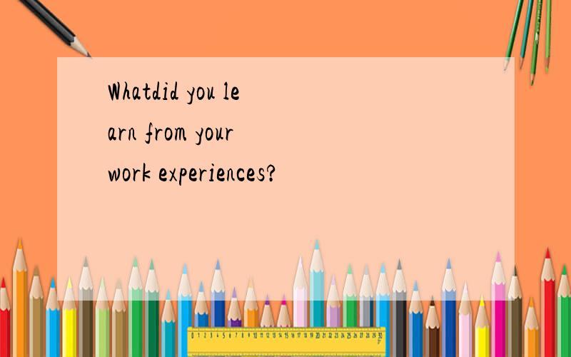 Whatdid you learn from your work experiences?