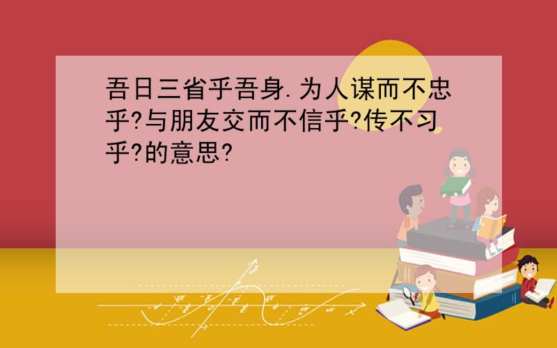 吾日三省乎吾身.为人谋而不忠乎?与朋友交而不信乎?传不习乎?的意思?