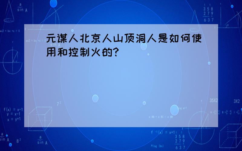 元谋人北京人山顶洞人是如何使用和控制火的?