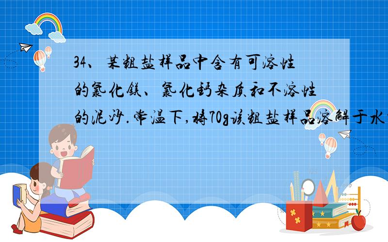 34、某粗盐样品中含有可溶性的氯化镁、氯化钙杂质和不溶性的泥沙.常温下,将70g该粗盐样品溶解于水中,过滤得到不足1.5